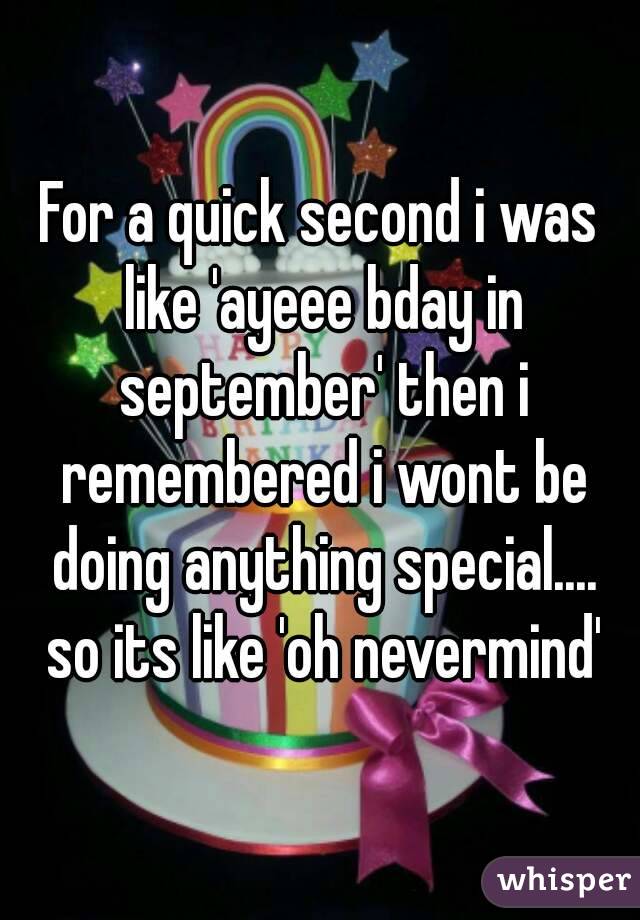 For a quick second i was like 'ayeee bday in september' then i remembered i wont be doing anything special.... so its like 'oh nevermind'