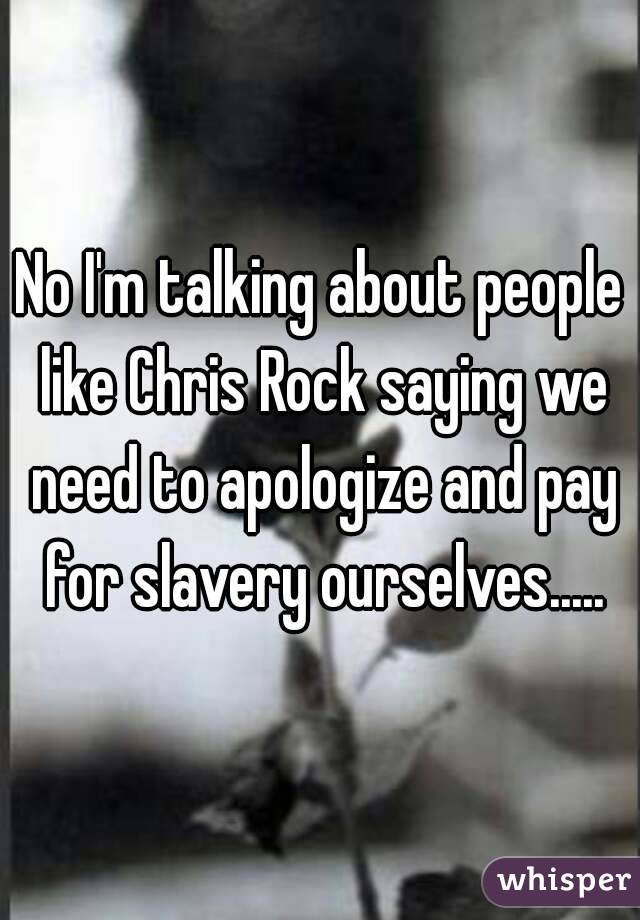 No I'm talking about people like Chris Rock saying we need to apologize and pay for slavery ourselves.....