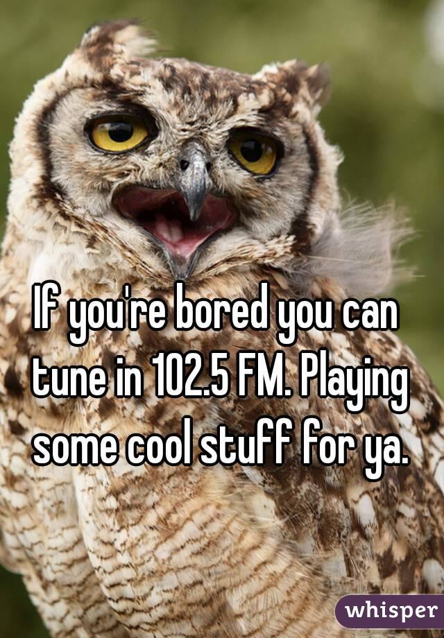If you're bored you can tune in 102.5 FM. Playing some cool stuff for ya.