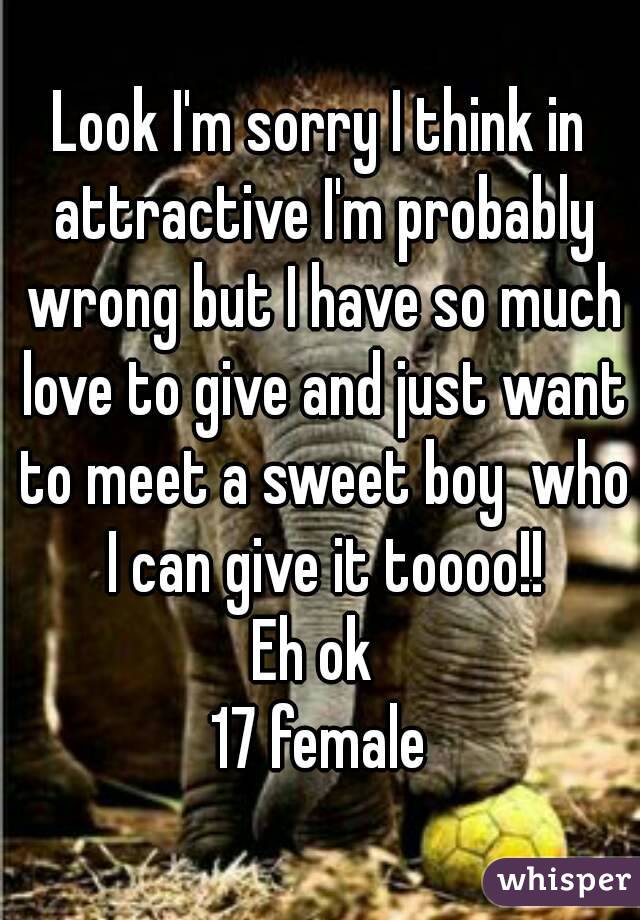 Look I'm sorry I think in attractive I'm probably wrong but I have so much love to give and just want to meet a sweet boy  who I can give it toooo!!
Eh ok 
17 female