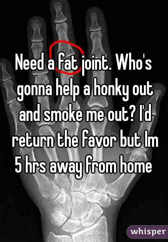 Need a fat joint. Who's gonna help a honky out and smoke me out? I'd return the favor but Im 5 hrs away from home 