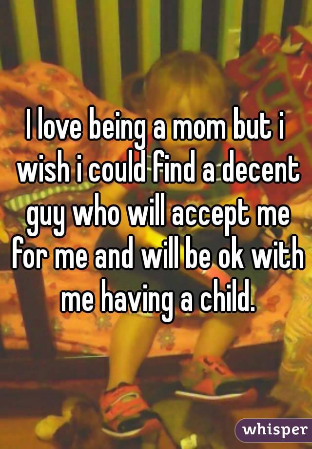 I love being a mom but i wish i could find a decent guy who will accept me for me and will be ok with me having a child.