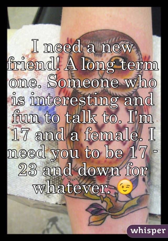 I need a new friend! A long term one. Someone who is interesting and fun to talk to. I'm 17 and a female. I need you to be 17 - 23 and down for whatever. 😉