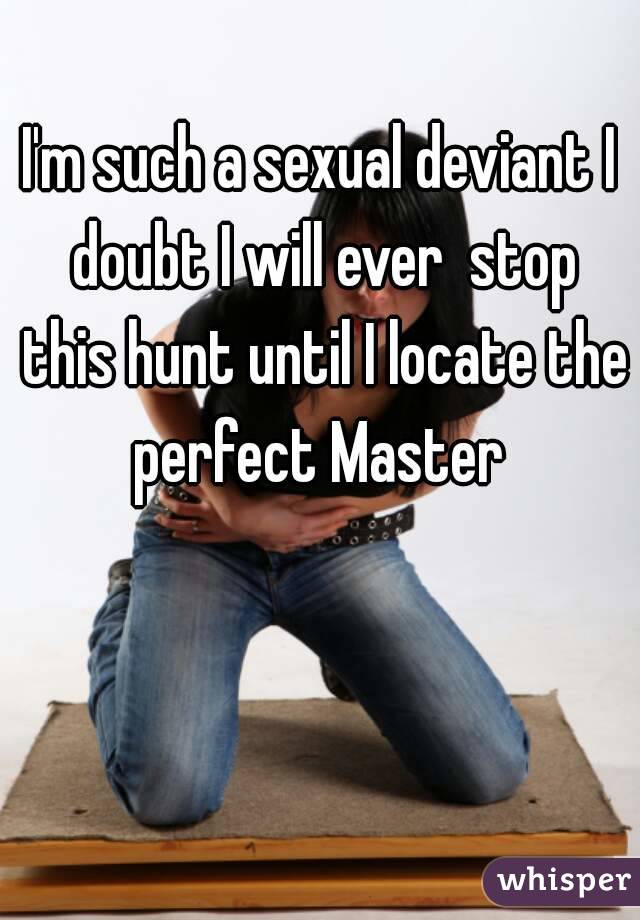 I'm such a sexual deviant I doubt I will ever  stop this hunt until I locate the perfect Master 