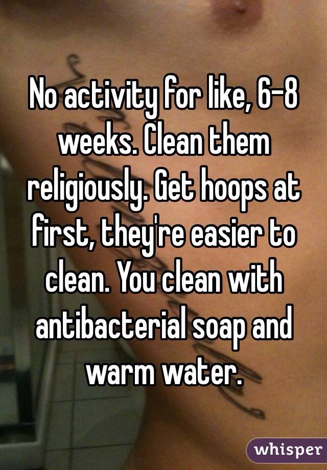 No activity for like, 6-8 weeks. Clean them religiously. Get hoops at first, they're easier to clean. You clean with antibacterial soap and warm water.
