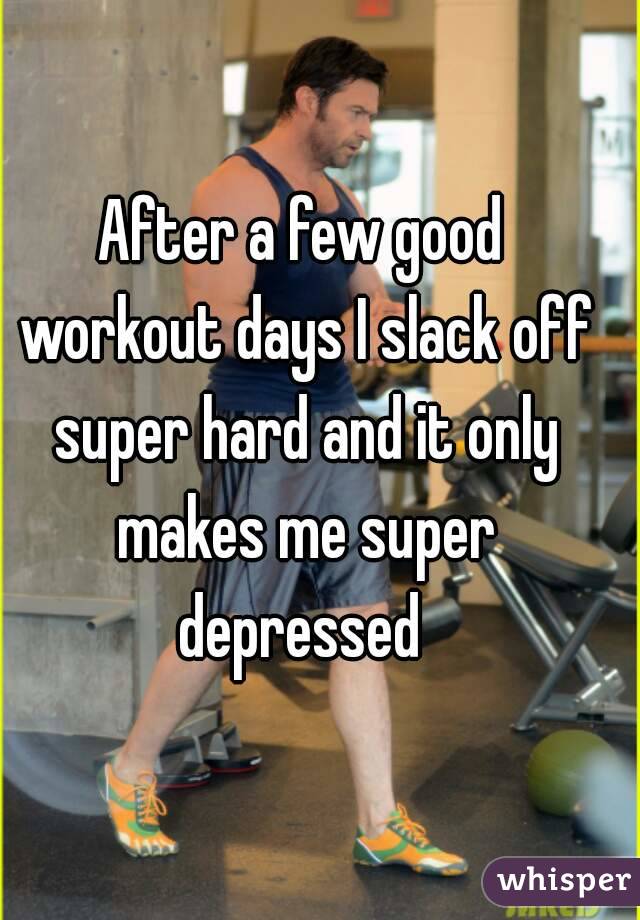 After a few good workout days I slack off super hard and it only makes me super depressed 