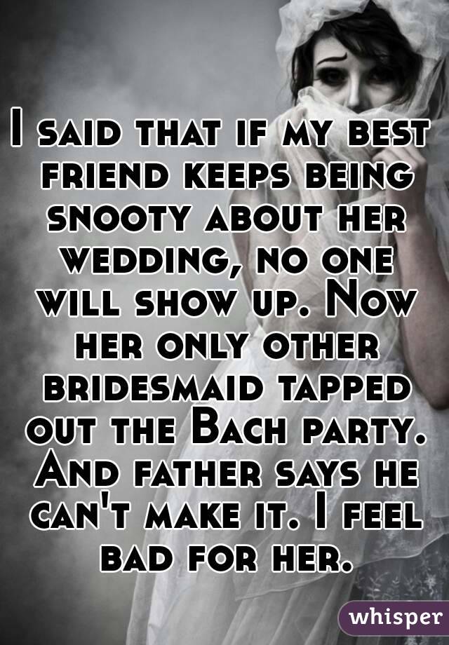 I said that if my best friend keeps being snooty about her wedding, no one will show up. Now her only other bridesmaid tapped out the Bach party. And father says he can't make it. I feel bad for her.