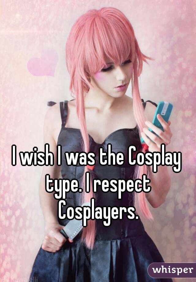 I wish I was the Cosplay type. I respect Cosplayers.