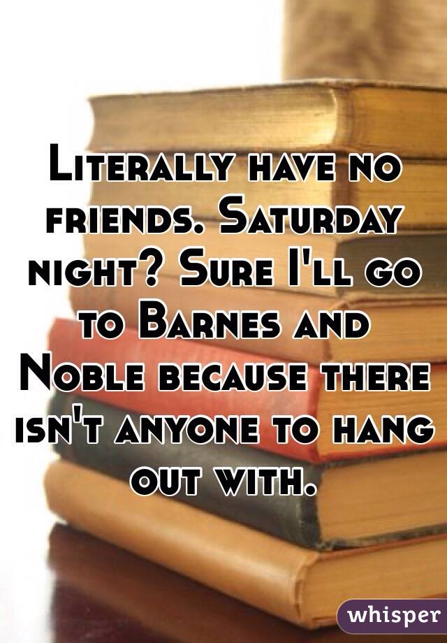 Literally have no friends. Saturday night? Sure I'll go to Barnes and Noble because there isn't anyone to hang out with. 