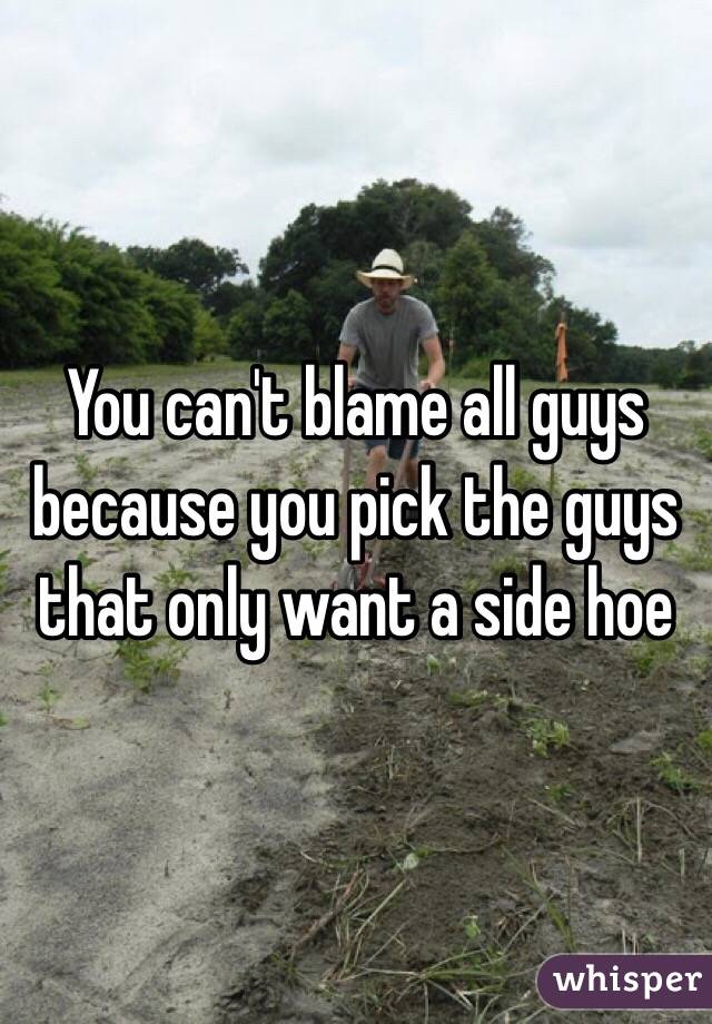 You can't blame all guys because you pick the guys that only want a side hoe