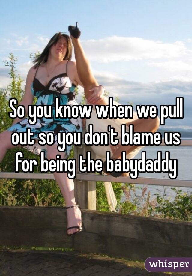 So you know when we pull out so you don't blame us for being the babydaddy 