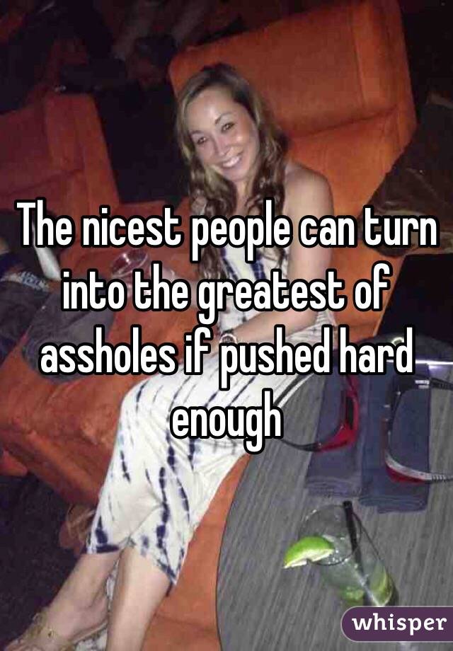 The nicest people can turn into the greatest of assholes if pushed hard enough 