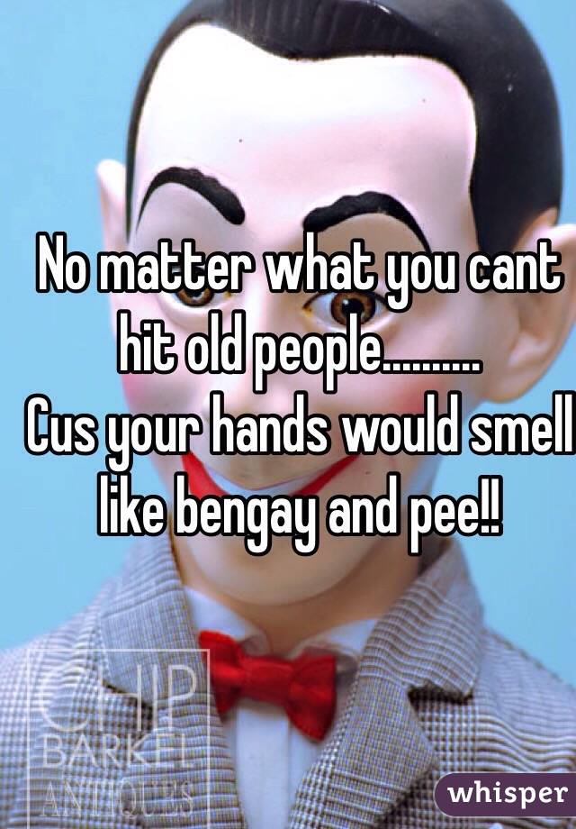 No matter what you cant hit old people..........
Cus your hands would smell like bengay and pee!! 