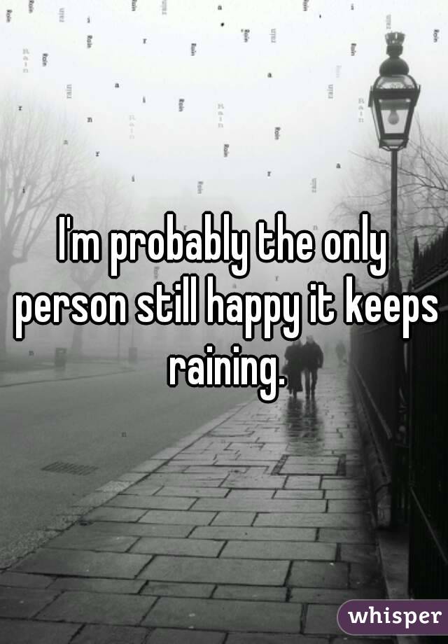 I'm probably the only person still happy it keeps raining.