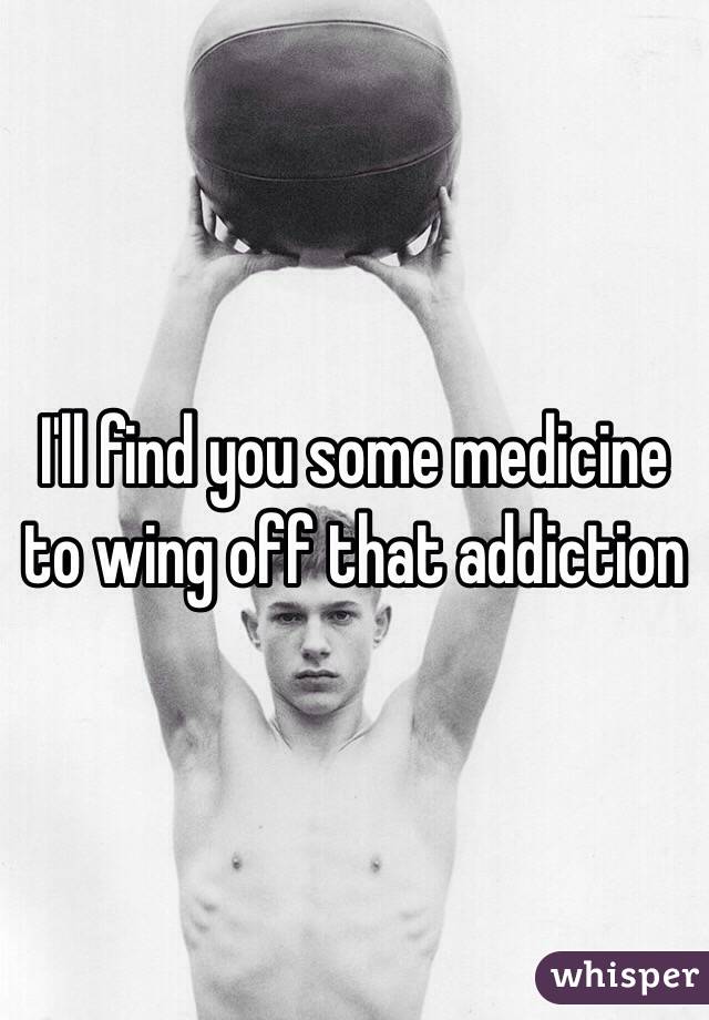 I'll find you some medicine to wing off that addiction 