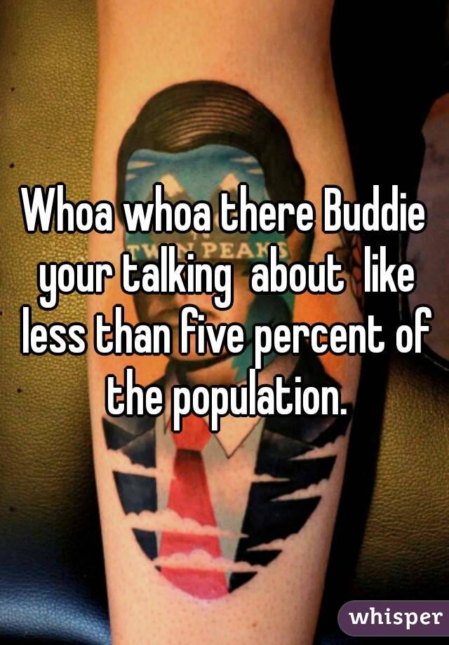 Whoa whoa there Buddie your talking  about  like less than five percent of the population.