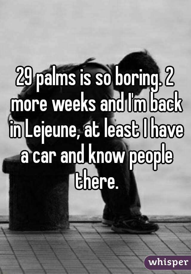 29 palms is so boring. 2 more weeks and I'm back in Lejeune, at least I have a car and know people there.