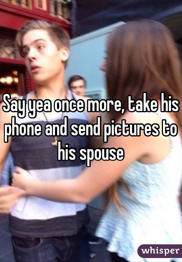 Say yea once more, take his phone and send pictures to his spouse 