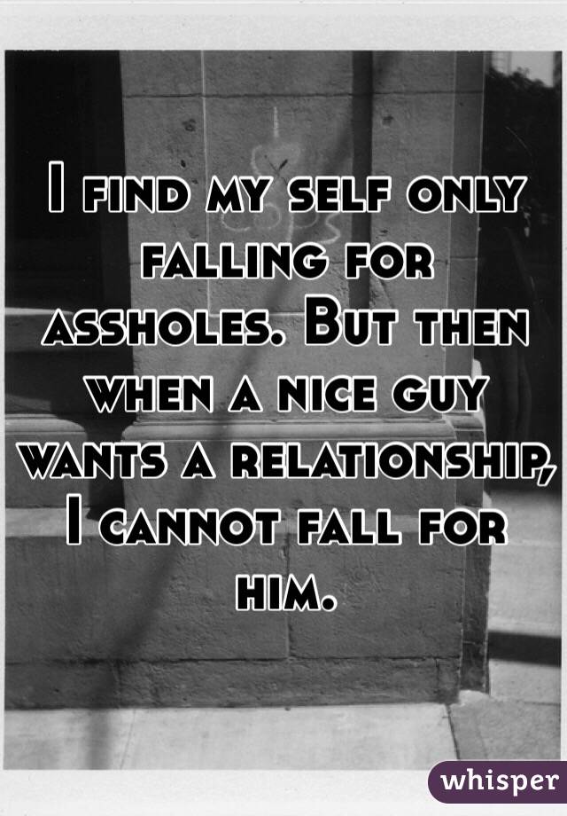 I find my self only falling for assholes. But then when a nice guy wants a relationship, I cannot fall for him. 