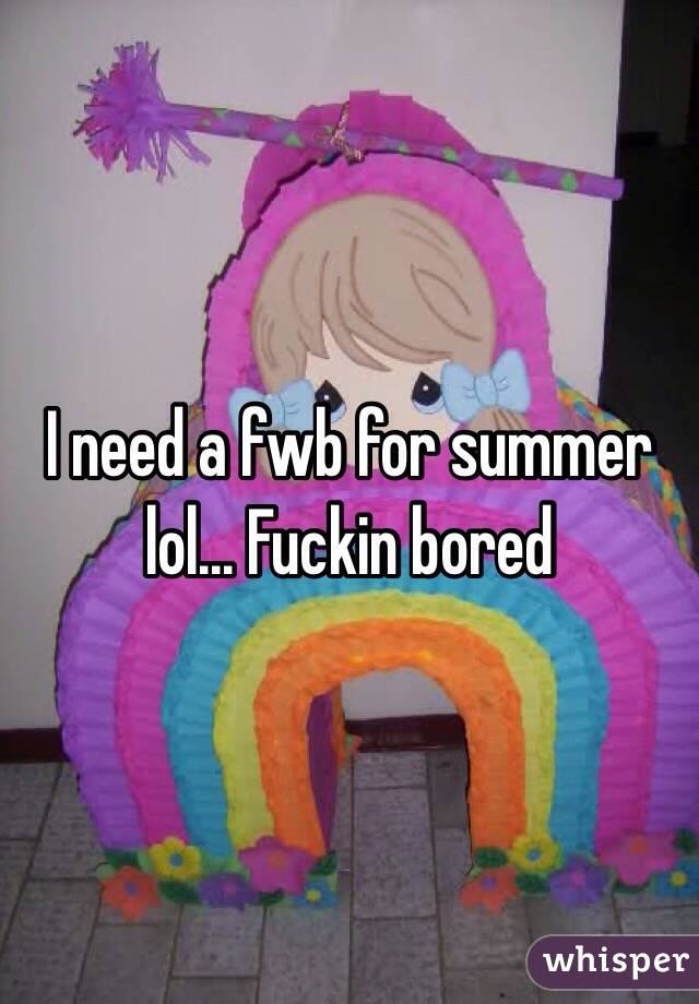 I need a fwb for summer lol... Fuckin bored