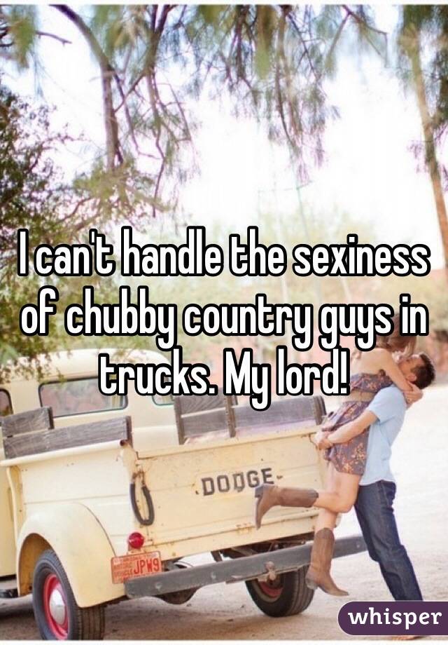 I can't handle the sexiness of chubby country guys in trucks. My lord! 