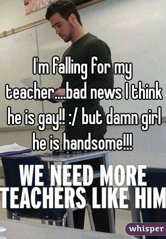 I'm falling for my teacher....bad news I think he is gay!! :/ but damn girl he is handsome!!! 