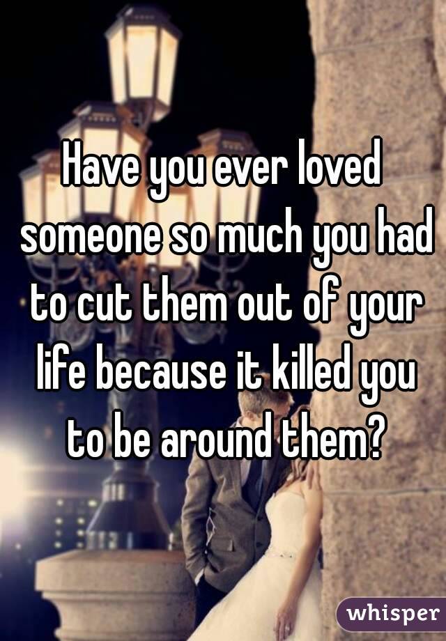 Have you ever loved someone so much you had to cut them out of your life because it killed you to be around them?