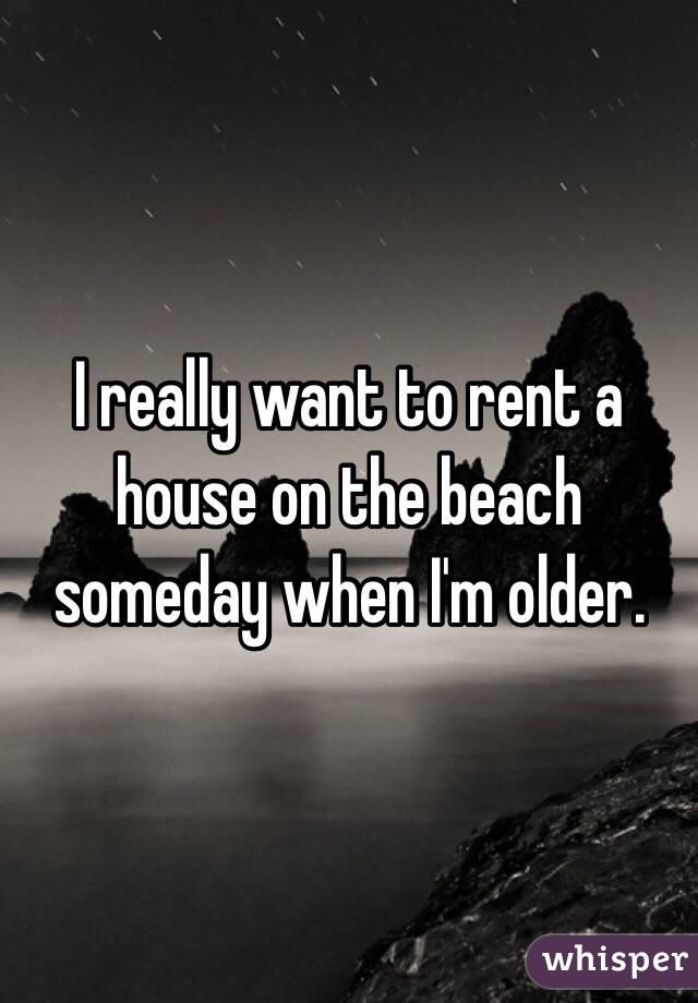 I really want to rent a house on the beach someday when I'm older.