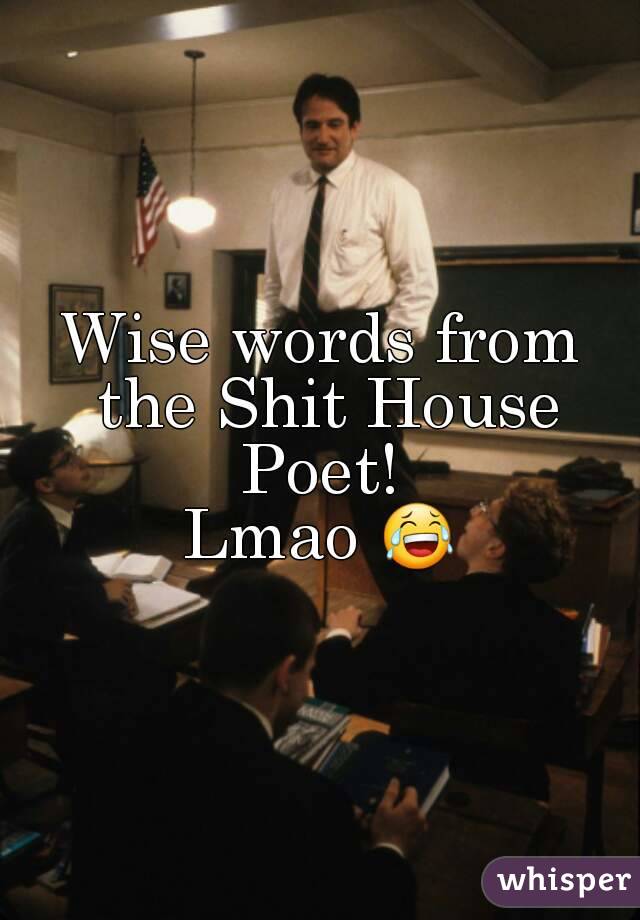 Wise words from the Shit House Poet! 
Lmao 😂