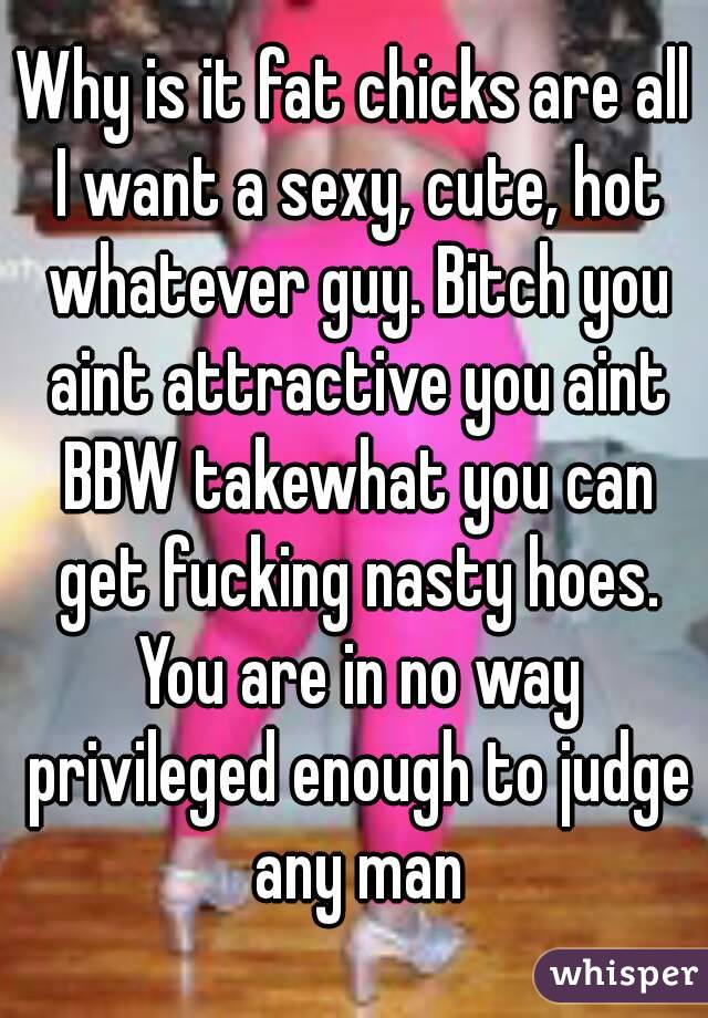 Why is it fat chicks are all I want a sexy, cute, hot whatever guy. Bitch you aint attractive you aint BBW takewhat you can get fucking nasty hoes. You are in no way privileged enough to judge any man