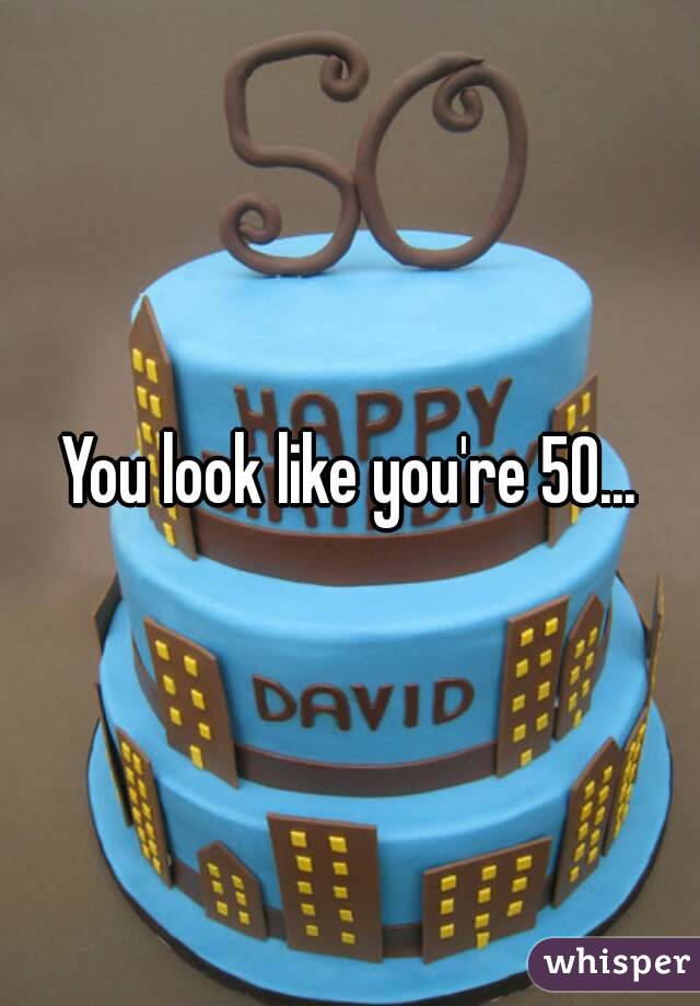You look like you're 50...