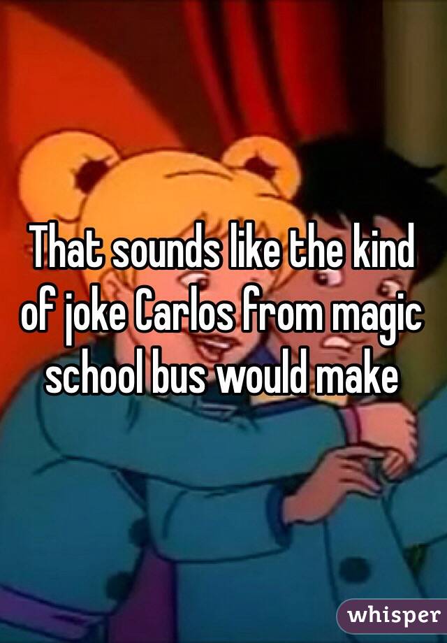 That sounds like the kind of joke Carlos from magic school bus would make