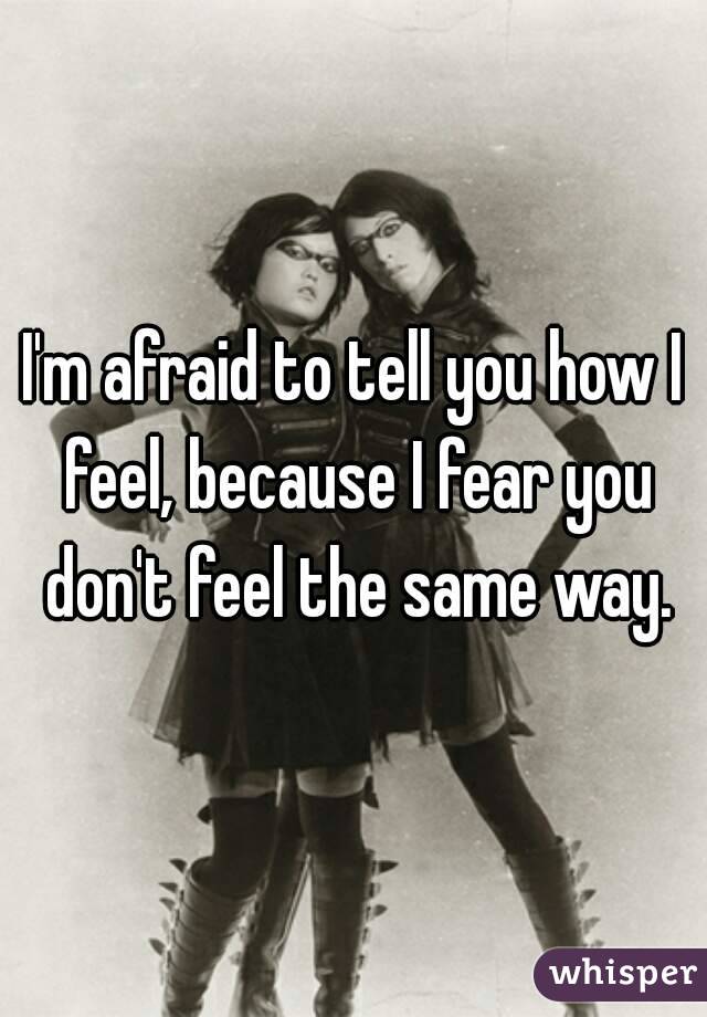 I'm afraid to tell you how I feel, because I fear you don't feel the same way.