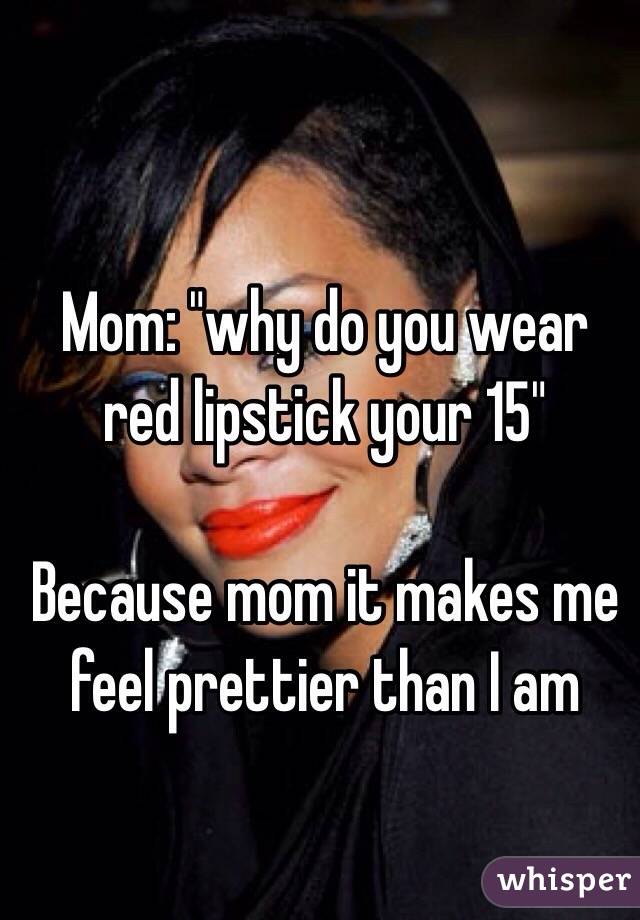 Mom: "why do you wear red lipstick your 15"

Because mom it makes me feel prettier than I am