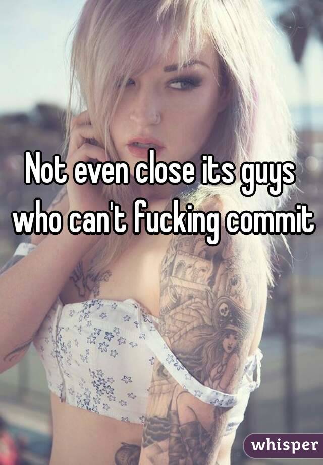 Not even close its guys who can't fucking commit 
