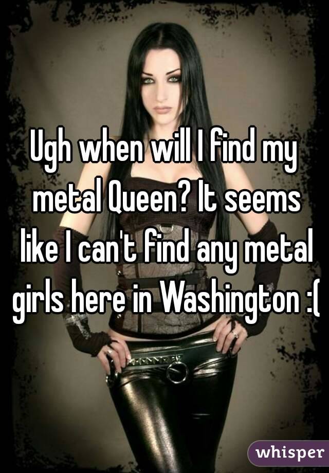Ugh when will I find my metal Queen? It seems like I can't find any metal girls here in Washington :(