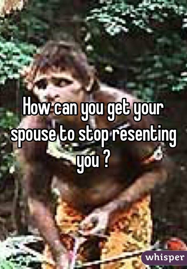 How can you get your spouse to stop resenting you ? 