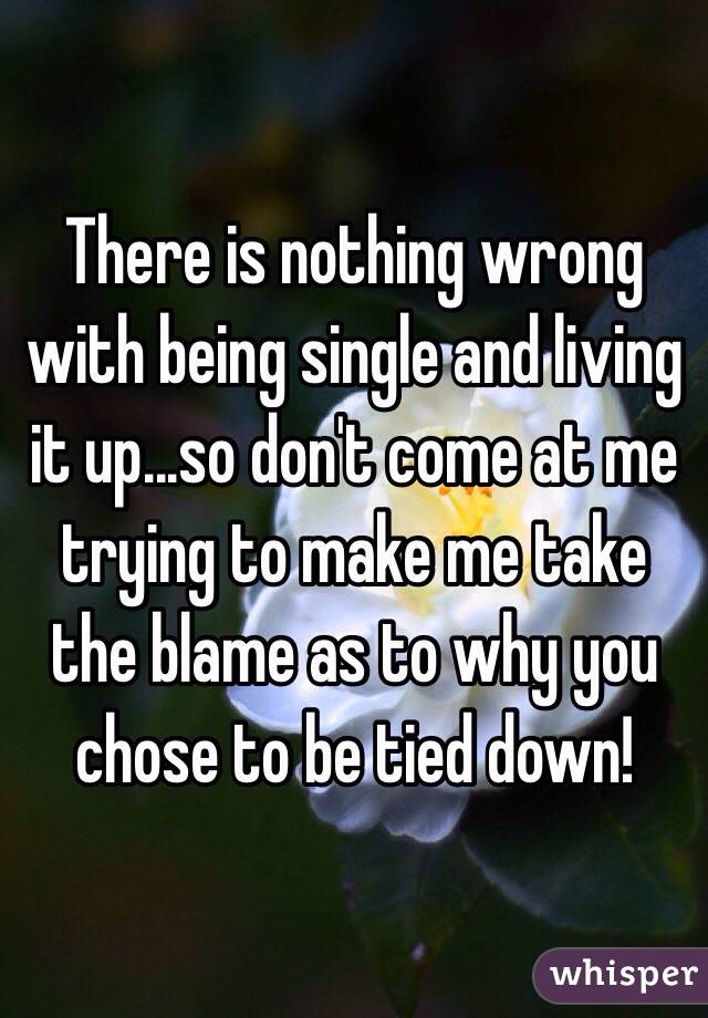 There is nothing wrong with being single and living it up...so don't come at me trying to make me take the blame as to why you chose to be tied down!