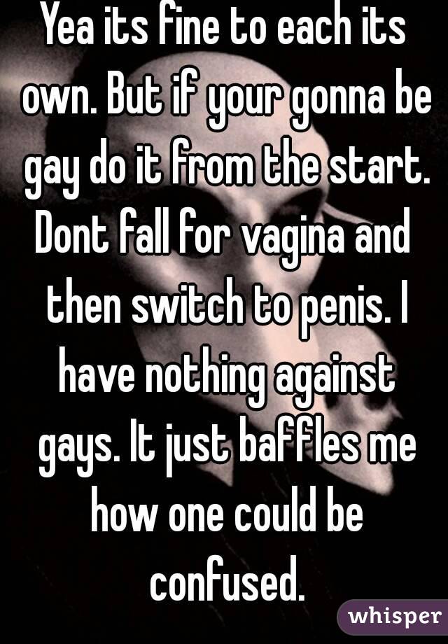 Yea its fine to each its own. But if your gonna be gay do it from the start.
Dont fall for vagina and then switch to penis. I have nothing against gays. It just baffles me how one could be confused.