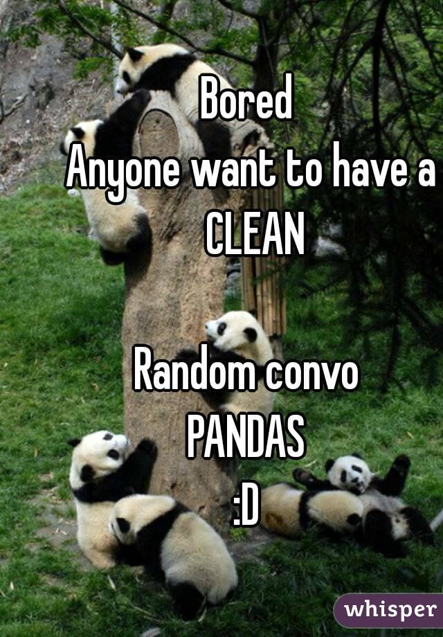 
Bored 
Anyone want to have a CLEAN

Random convo 
PANDAS 
:D 
