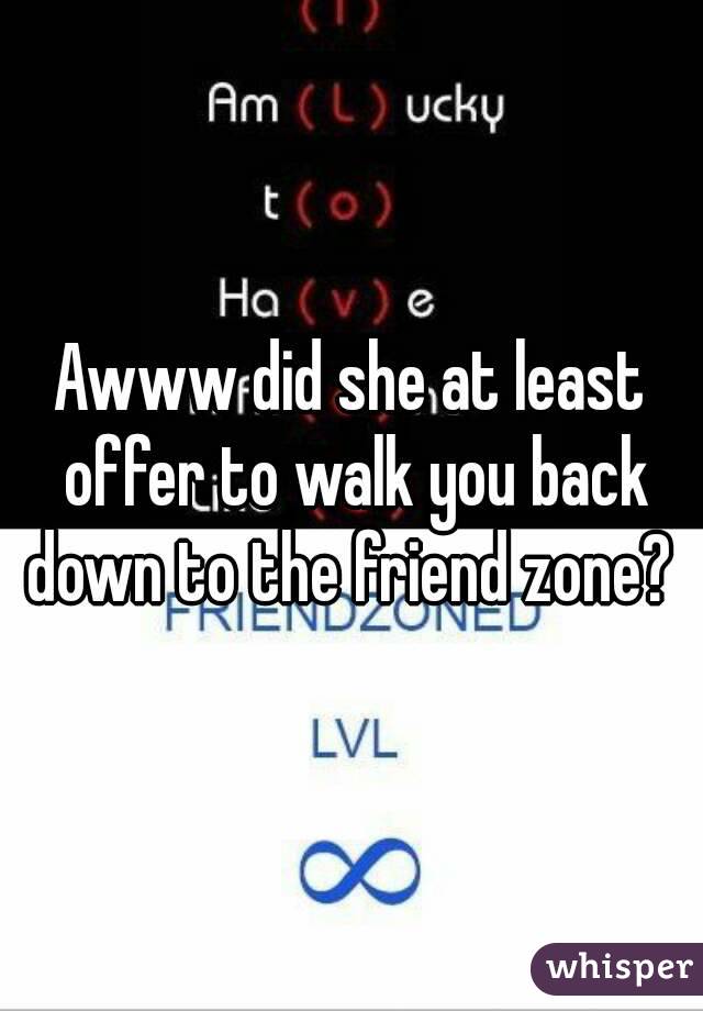 Awww did she at least offer to walk you back down to the friend zone? 