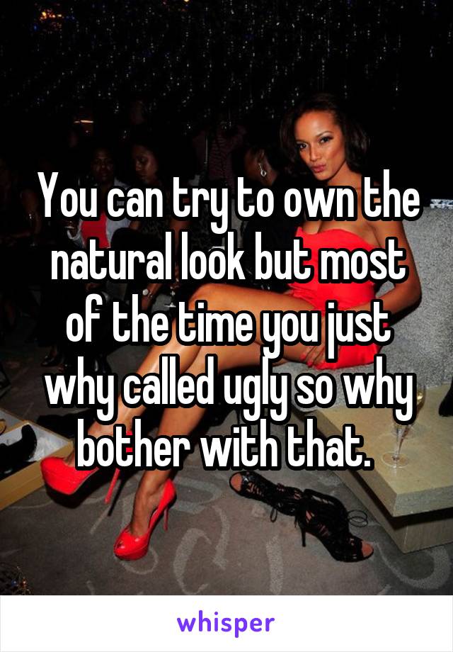 You can try to own the natural look but most of the time you just why called ugly so why bother with that. 