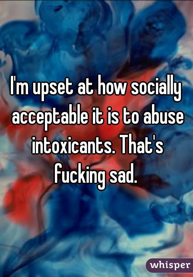 I'm upset at how socially acceptable it is to abuse intoxicants. That's fucking sad. 