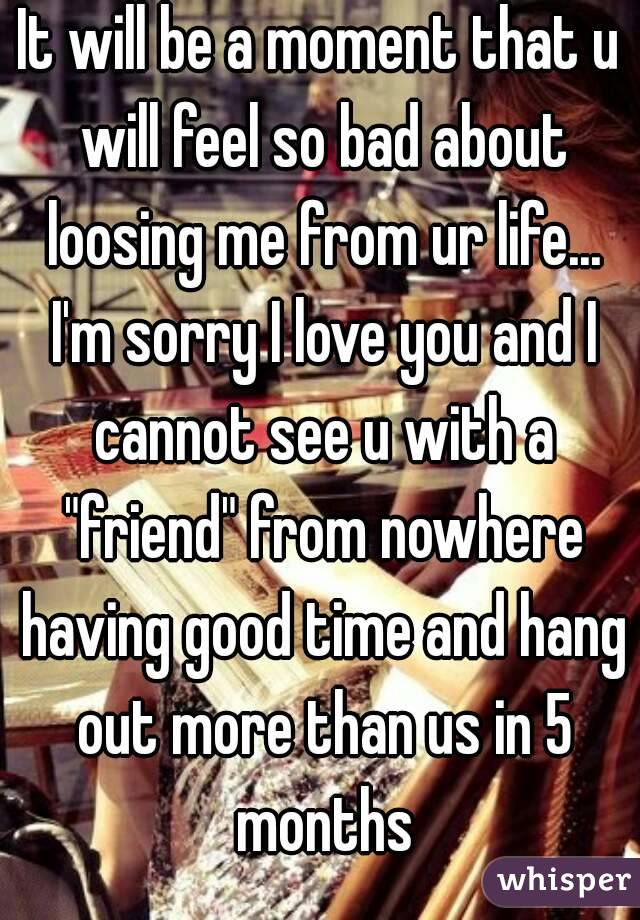 It will be a moment that u will feel so bad about loosing me from ur life... I'm sorry I love you and I cannot see u with a "friend" from nowhere having good time and hang out more than us in 5 months