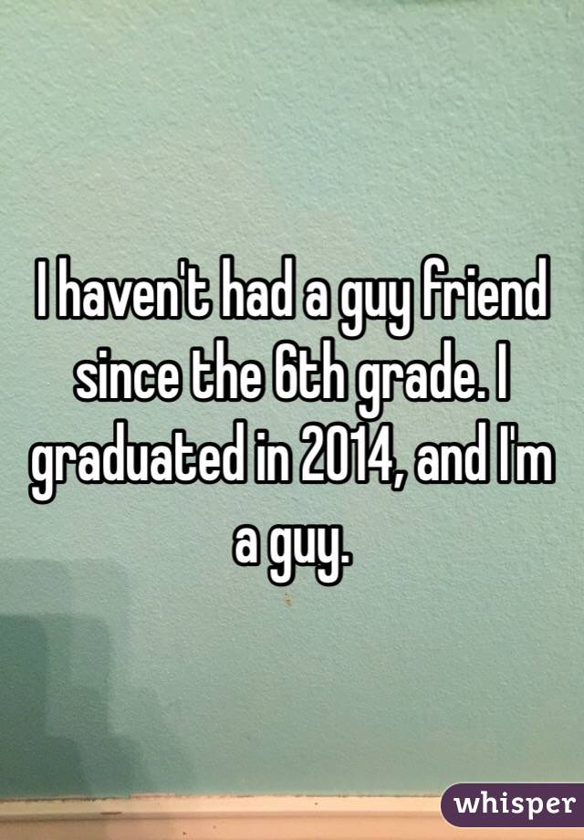 I haven't had a guy friend since the 6th grade. I graduated in 2014, and I'm a guy.