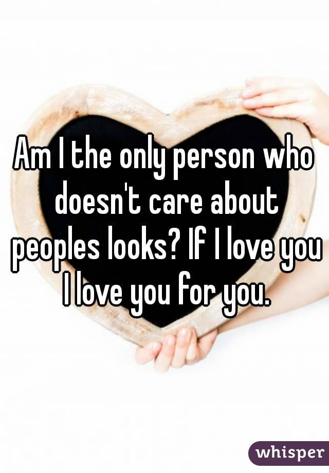 Am I the only person who doesn't care about peoples looks? If I love you I love you for you.