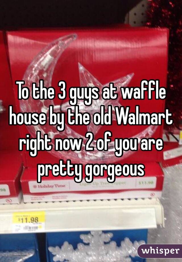 To the 3 guys at waffle house by the old Walmart right now 2 of you are pretty gorgeous 