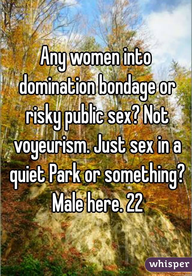 Any women into domination bondage or risky public sex? Not voyeurism. Just sex in a quiet Park or something? Male here. 22