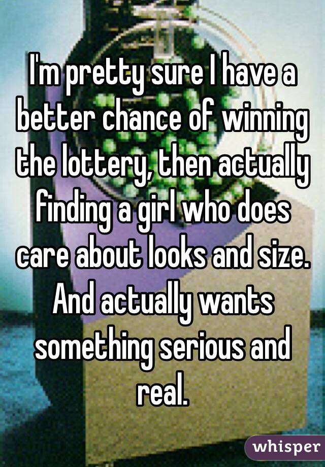 I'm pretty sure I have a better chance of winning the lottery, then actually finding a girl who does care about looks and size. And actually wants something serious and real. 