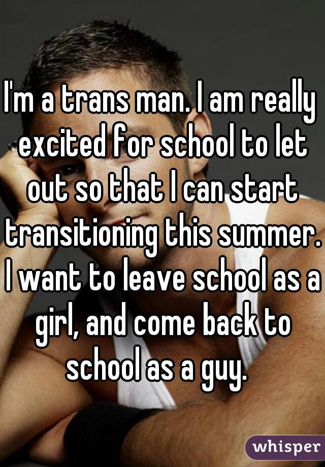 I'm a trans man. I am really excited for school to let out so that I can start transitioning this summer. I want to leave school as a girl, and come back to school as a guy.  